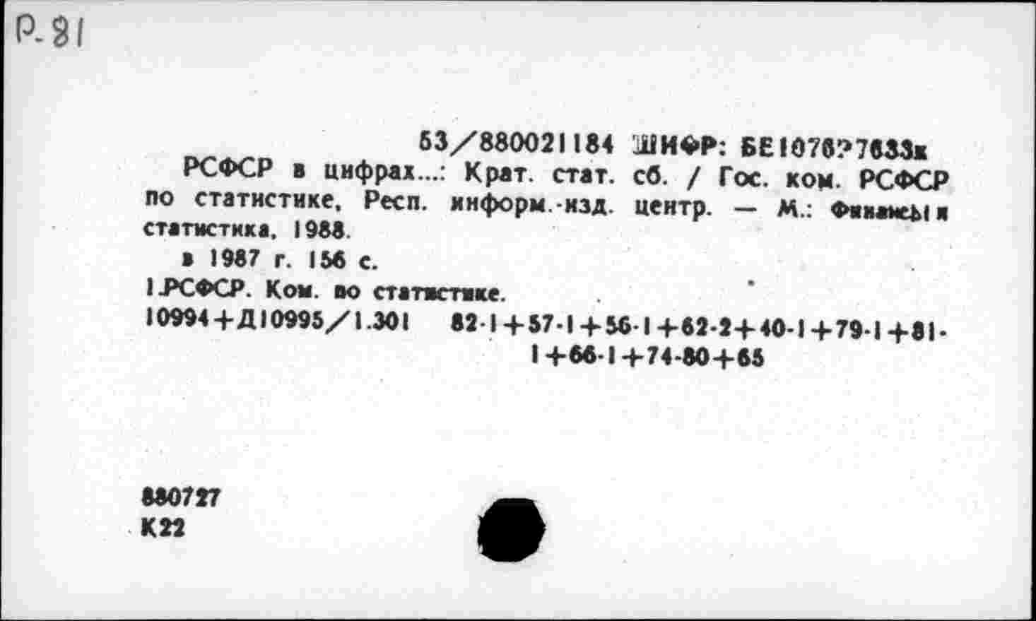 ﻿Р-9/
53/880021184 ШИФР: БЕ!07в?7833ж
РСФСР в цифрах...: Крат. стат. сб. / Гос. ком. РСФСР по статистике, Респ. информ, изд. центр. — м.: Фииа*еЬ1к статистика, 1988.
в 1987 г. 156 с.
I .РСФСР. Ком. во статистике.
10994+Д10995/1.301 82-1+57-1+ 56 I+62-2+40-1+79-1+81-1+66-1+74-80+85
880727
К22